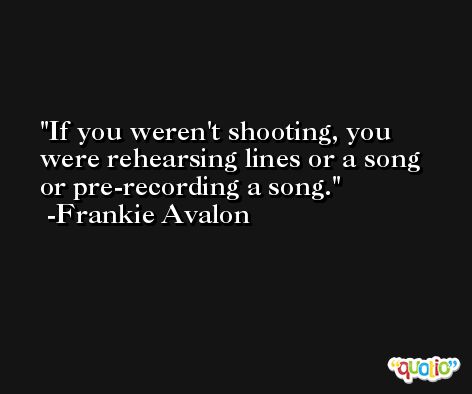 If you weren't shooting, you were rehearsing lines or a song or pre-recording a song. -Frankie Avalon