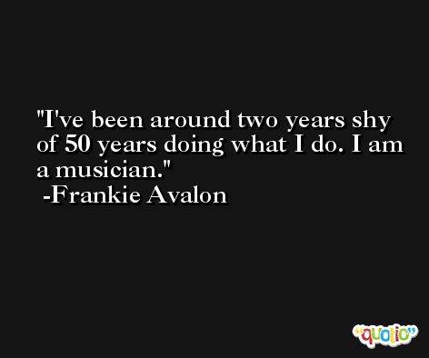 I've been around two years shy of 50 years doing what I do. I am a musician. -Frankie Avalon