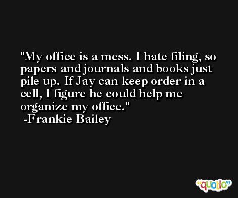 My office is a mess. I hate filing, so papers and journals and books just pile up. If Jay can keep order in a cell, I figure he could help me organize my office. -Frankie Bailey