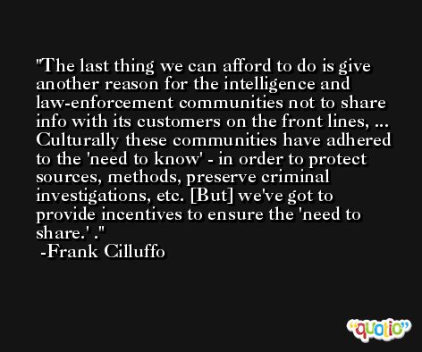 The last thing we can afford to do is give another reason for the intelligence and law-enforcement communities not to share info with its customers on the front lines, ... Culturally these communities have adhered to the 'need to know' - in order to protect sources, methods, preserve criminal investigations, etc. [But] we've got to provide incentives to ensure the 'need to share.' . -Frank Cilluffo