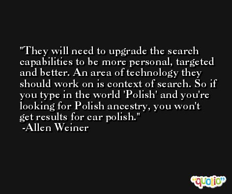 They will need to upgrade the search capabilities to be more personal, targeted and better. An area of technology they should work on is context of search. So if you type in the world 'Polish' and you're looking for Polish ancestry, you won't get results for car polish. -Allen Weiner