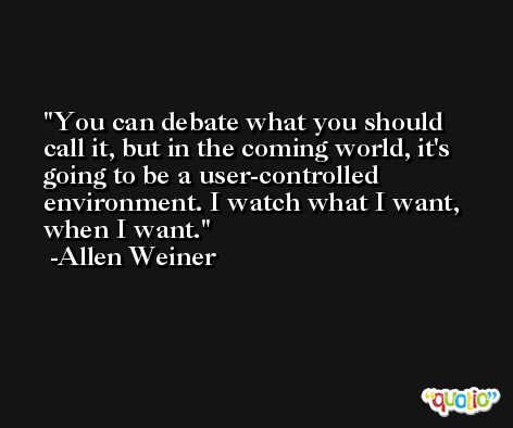 You can debate what you should call it, but in the coming world, it's going to be a user-controlled environment. I watch what I want, when I want. -Allen Weiner