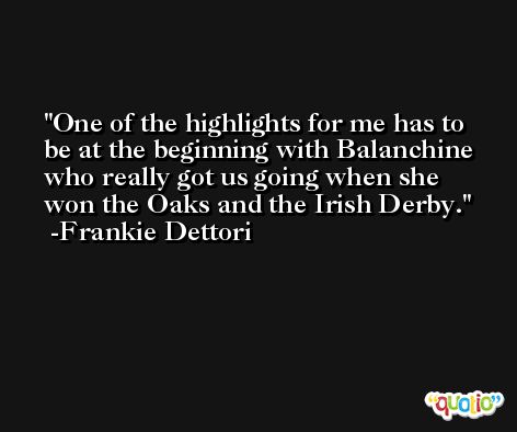 One of the highlights for me has to be at the beginning with Balanchine who really got us going when she won the Oaks and the Irish Derby. -Frankie Dettori