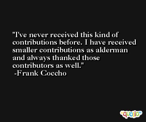 I've never received this kind of contributions before. I have received smaller contributions as alderman and always thanked those contributors as well. -Frank Coccho