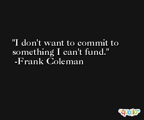 I don't want to commit to something I can't fund. -Frank Coleman
