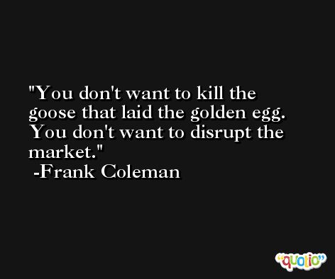 You don't want to kill the goose that laid the golden egg. You don't want to disrupt the market. -Frank Coleman