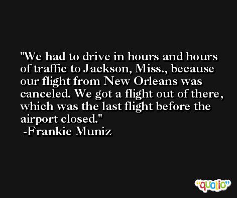 We had to drive in hours and hours of traffic to Jackson, Miss., because our flight from New Orleans was canceled. We got a flight out of there, which was the last flight before the airport closed. -Frankie Muniz