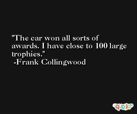 The car won all sorts of awards. I have close to 100 large trophies. -Frank Collingwood