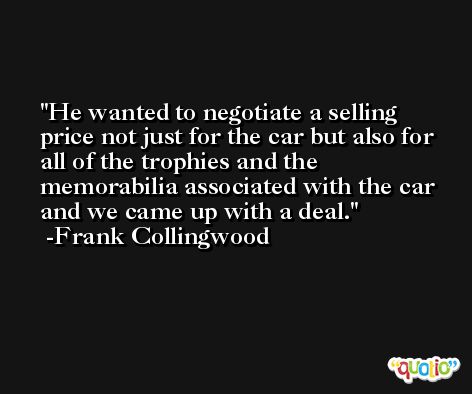 He wanted to negotiate a selling price not just for the car but also for all of the trophies and the memorabilia associated with the car and we came up with a deal. -Frank Collingwood