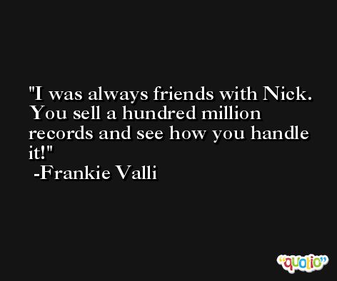 I was always friends with Nick. You sell a hundred million records and see how you handle it! -Frankie Valli