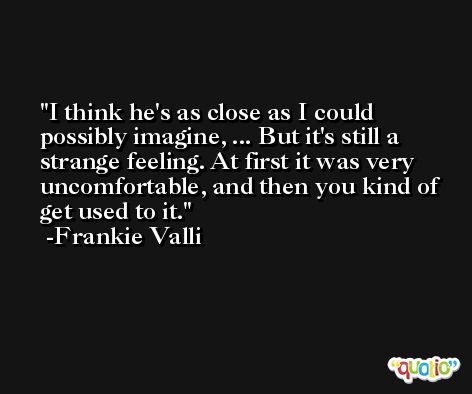 I think he's as close as I could possibly imagine, ... But it's still a strange feeling. At first it was very uncomfortable, and then you kind of get used to it. -Frankie Valli