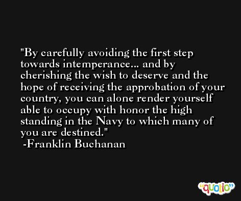 By carefully avoiding the first step towards intemperance... and by cherishing the wish to deserve and the hope of receiving the approbation of your country, you can alone render yourself able to occupy with honor the high standing in the Navy to which many of you are destined. -Franklin Buchanan