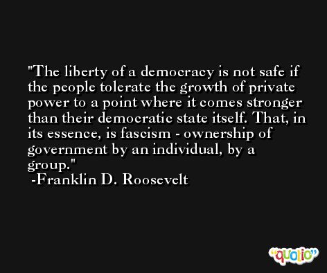 The liberty of a democracy is not safe if the people tolerate the growth of private power to a point where it comes stronger than their democratic state itself. That, in its essence, is fascism - ownership of government by an individual, by a group. -Franklin D. Roosevelt
