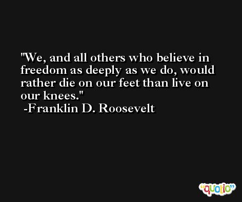 We, and all others who believe in freedom as deeply as we do, would rather die on our feet than live on our knees. -Franklin D. Roosevelt
