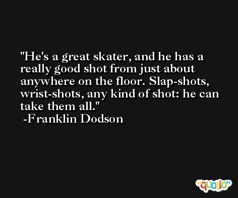 He's a great skater, and he has a really good shot from just about anywhere on the floor. Slap-shots, wrist-shots, any kind of shot: he can take them all. -Franklin Dodson