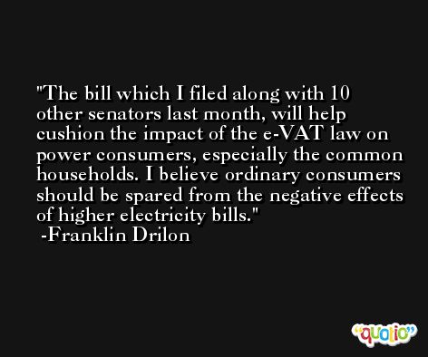The bill which I filed along with 10 other senators last month, will help cushion the impact of the e-VAT law on power consumers, especially the common households. I believe ordinary consumers should be spared from the negative effects of higher electricity bills. -Franklin Drilon
