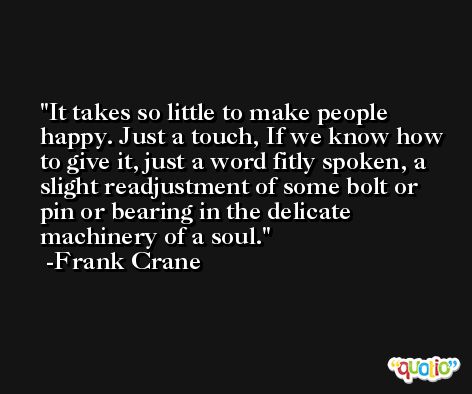 It takes so little to make people happy. Just a touch, If we know how to give it, just a word fitly spoken, a slight readjustment of some bolt or pin or bearing in the delicate machinery of a soul. -Frank Crane