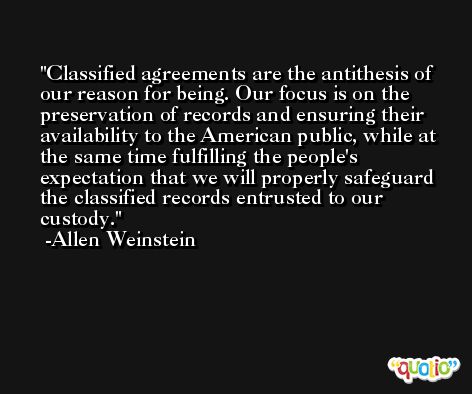 Classified agreements are the antithesis of our reason for being. Our focus is on the preservation of records and ensuring their availability to the American public, while at the same time fulfilling the people's expectation that we will properly safeguard the classified records entrusted to our custody. -Allen Weinstein
