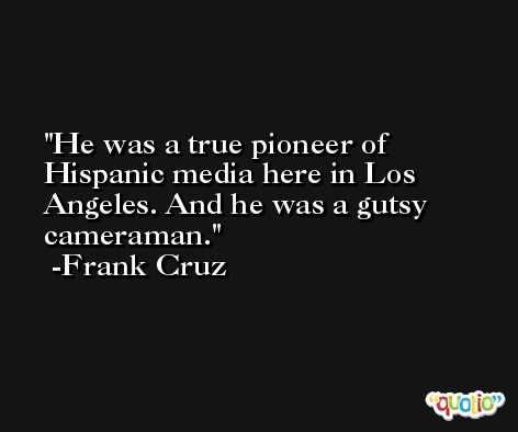 He was a true pioneer of Hispanic media here in Los Angeles. And he was a gutsy cameraman. -Frank Cruz