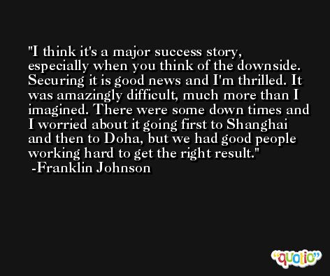 I think it's a major success story, especially when you think of the downside. Securing it is good news and I'm thrilled. It was amazingly difficult, much more than I imagined. There were some down times and I worried about it going first to Shanghai and then to Doha, but we had good people working hard to get the right result. -Franklin Johnson