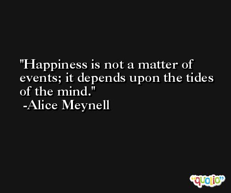 Happiness is not a matter of events; it depends upon the tides of the mind. -Alice Meynell