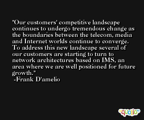 Our customers' competitive landscape continues to undergo tremendous change as the boundaries between the telecom, media and Internet worlds continue to converge. To address this new landscape several of our customers are starting to turn to network architectures based on IMS, an area where we are well positioned for future growth. -Frank D'amelio