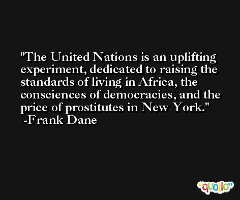 The United Nations is an uplifting experiment, dedicated to raising the standards of living in Africa, the consciences of democracies, and the price of prostitutes in New York. -Frank Dane