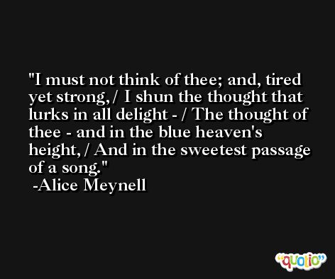 I must not think of thee; and, tired yet strong, / I shun the thought that lurks in all delight - / The thought of thee - and in the blue heaven's height, / And in the sweetest passage of a song. -Alice Meynell