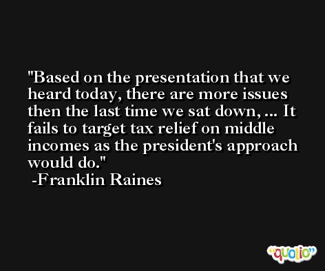 Based on the presentation that we heard today, there are more issues then the last time we sat down, ... It fails to target tax relief on middle incomes as the president's approach would do. -Franklin Raines