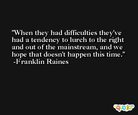 When they had difficulties they've had a tendency to lurch to the right and out of the mainstream, and we hope that doesn't happen this time. -Franklin Raines