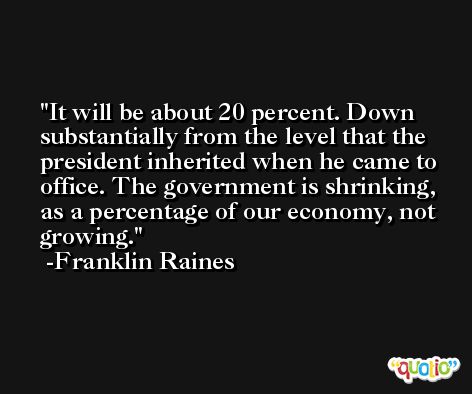 It will be about 20 percent. Down substantially from the level that the president inherited when he came to office. The government is shrinking, as a percentage of our economy, not growing. -Franklin Raines