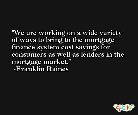 We are working on a wide variety of ways to bring to the mortgage finance system cost savings for consumers as well as lenders in the mortgage market. -Franklin Raines