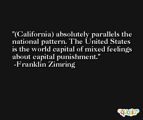 (California) absolutely parallels the national pattern. The United States is the world capital of mixed feelings about capital punishment. -Franklin Zimring