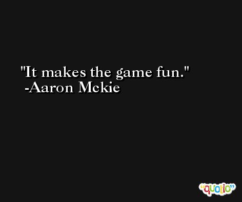It makes the game fun. -Aaron Mckie