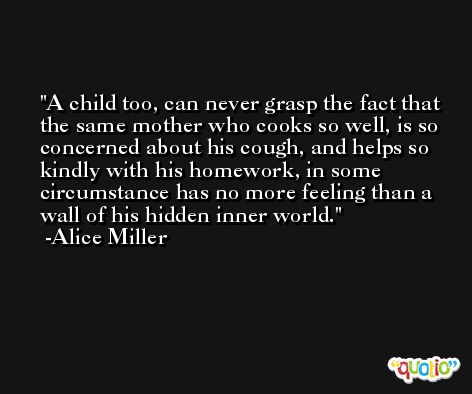 A child too, can never grasp the fact that the same mother who cooks so well, is so concerned about his cough, and helps so kindly with his homework, in some circumstance has no more feeling than a wall of his hidden inner world. -Alice Miller