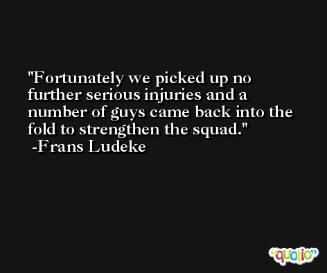 Fortunately we picked up no further serious injuries and a number of guys came back into the fold to strengthen the squad. -Frans Ludeke