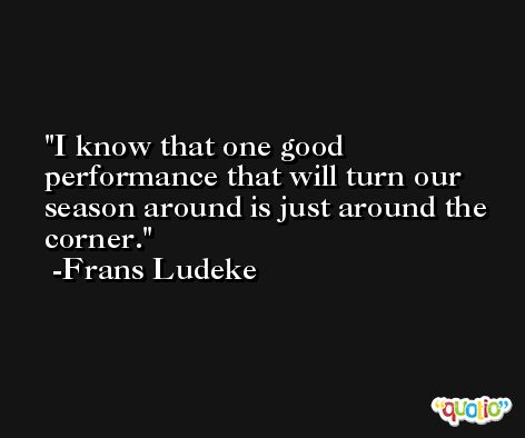 I know that one good performance that will turn our season around is just around the corner. -Frans Ludeke