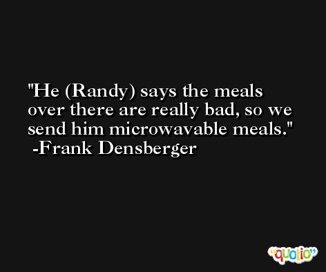 He (Randy) says the meals over there are really bad, so we send him microwavable meals. -Frank Densberger
