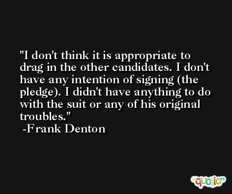 I don't think it is appropriate to drag in the other candidates. I don't have any intention of signing (the pledge). I didn't have anything to do with the suit or any of his original troubles. -Frank Denton