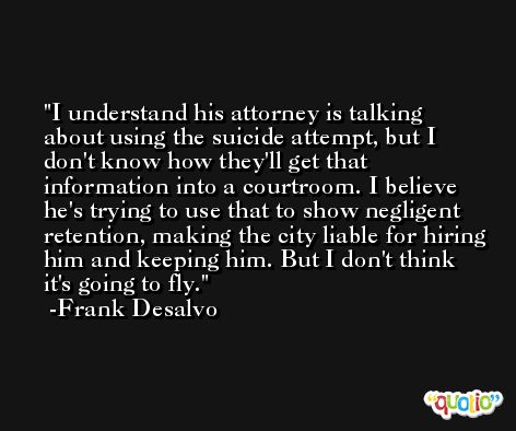 I understand his attorney is talking about using the suicide attempt, but I don't know how they'll get that information into a courtroom. I believe he's trying to use that to show negligent retention, making the city liable for hiring him and keeping him. But I don't think it's going to fly. -Frank Desalvo