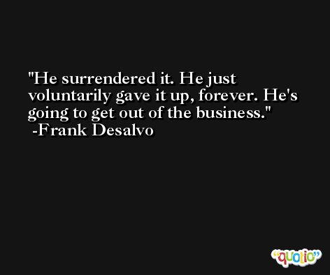 He surrendered it. He just voluntarily gave it up, forever. He's going to get out of the business. -Frank Desalvo
