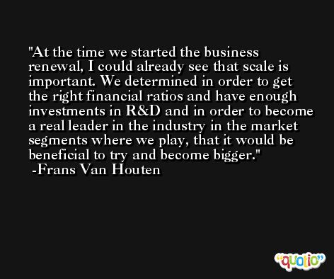 At the time we started the business renewal, I could already see that scale is important. We determined in order to get the right financial ratios and have enough investments in R&D and in order to become a real leader in the industry in the market segments where we play, that it would be beneficial to try and become bigger. -Frans Van Houten