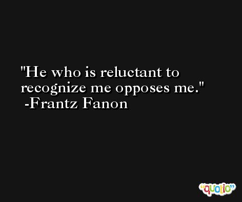 He who is reluctant to recognize me opposes me. -Frantz Fanon