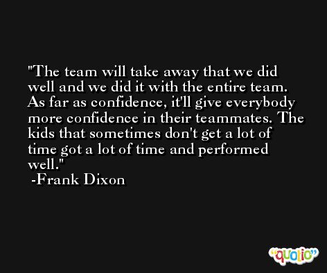 The team will take away that we did well and we did it with the entire team. As far as confidence, it'll give everybody more confidence in their teammates. The kids that sometimes don't get a lot of time got a lot of time and performed well. -Frank Dixon