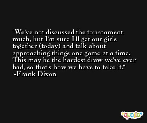 We've not discussed the tournament much, but I'm sure I'll get our girls together (today) and talk about approaching things one game at a time. This may be the hardest draw we've ever had, so that's how we have to take it. -Frank Dixon