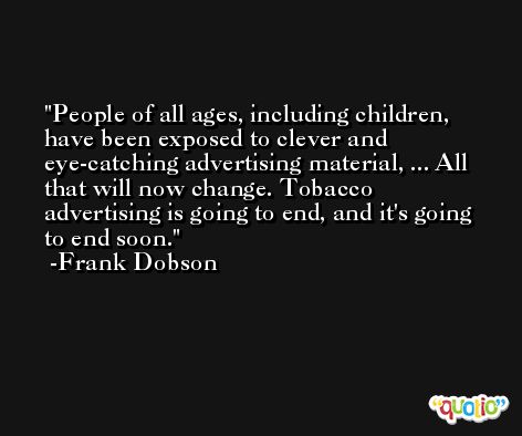 People of all ages, including children, have been exposed to clever and eye-catching advertising material, ... All that will now change. Tobacco advertising is going to end, and it's going to end soon. -Frank Dobson