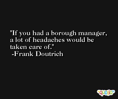 If you had a borough manager, a lot of headaches would be taken care of. -Frank Doutrich