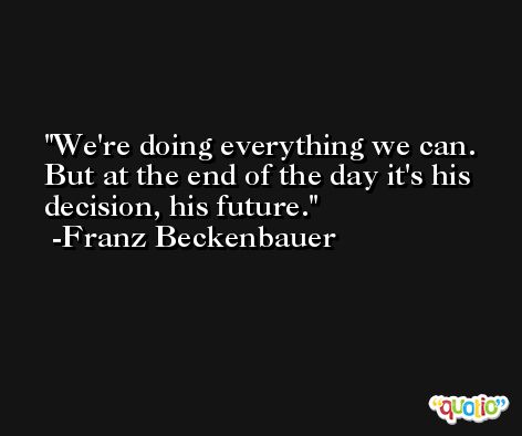 We're doing everything we can. But at the end of the day it's his decision, his future. -Franz Beckenbauer