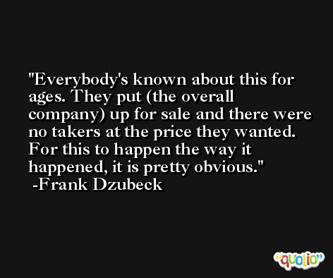 Everybody's known about this for ages. They put (the overall company) up for sale and there were no takers at the price they wanted. For this to happen the way it happened, it is pretty obvious. -Frank Dzubeck