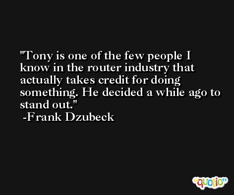 Tony is one of the few people I know in the router industry that actually takes credit for doing something. He decided a while ago to stand out. -Frank Dzubeck